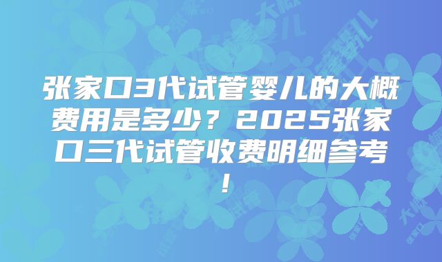 张家口3代试管婴儿的大概费用是多少?2025张家口三代试管收费明细参考!