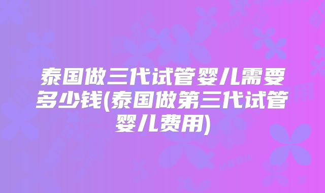 泰国做三代试管婴儿需要多少钱(泰国做第三代试管婴儿费用)
