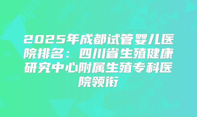 2025年成都试管婴儿医院排名：四川省生殖健康研究中心附属生殖专科医院领衔