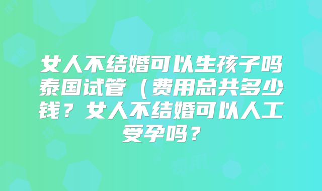 女人不结婚可以生孩子吗泰国试管（费用总共多少钱？女人不结婚可以人工受孕吗？