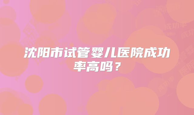 沈阳市试管婴儿医院成功率高吗？