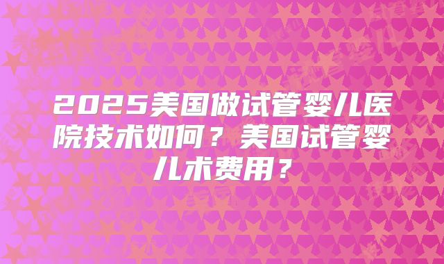 2025美国做试管婴儿医院技术如何?美国试管婴儿术费用?