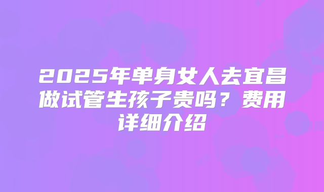 2025年单身女人去宜昌做试管生孩子贵吗？费用详细介绍