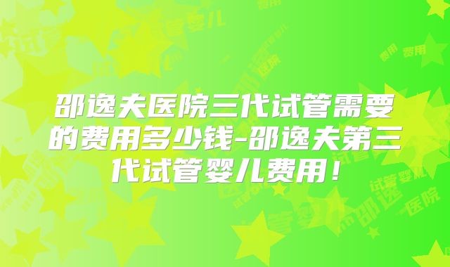 邵逸夫医院三代试管需要的费用多少钱-邵逸夫第三代试管婴儿费用！