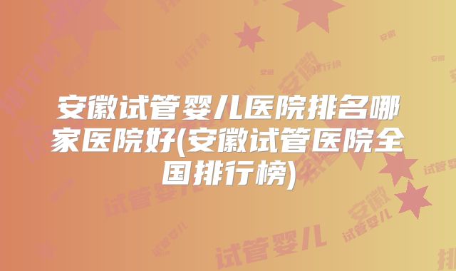安徽试管婴儿医院排名哪家医院好(安徽试管医院全国排行榜)