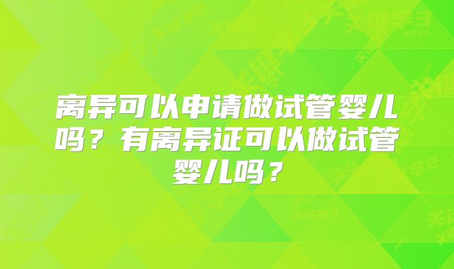 离异可以申请做试管婴儿吗？有离异证可以做试管婴儿吗？