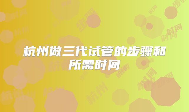 杭州做三代试管的步骤和所需时间