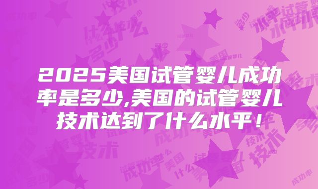 2025美国试管婴儿成功率是多少,美国的试管婴儿技术达到了什么水平！