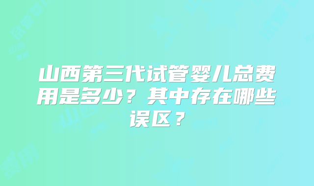 山西第三代试管婴儿总费用是多少？其中存在哪些误区？
