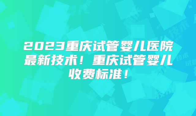 2023重庆试管婴儿医院最新技术！重庆试管婴儿收费标准！