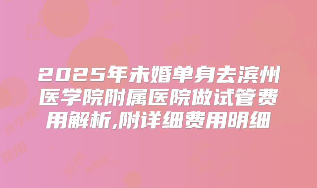2025年未婚单身去滨州医学院附属医院做试管费用解析,附详细费用明细