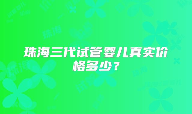 珠海三代试管婴儿真实价格多少？