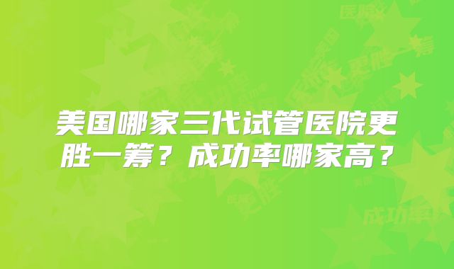 美国哪家三代试管医院更胜一筹？成功率哪家高？