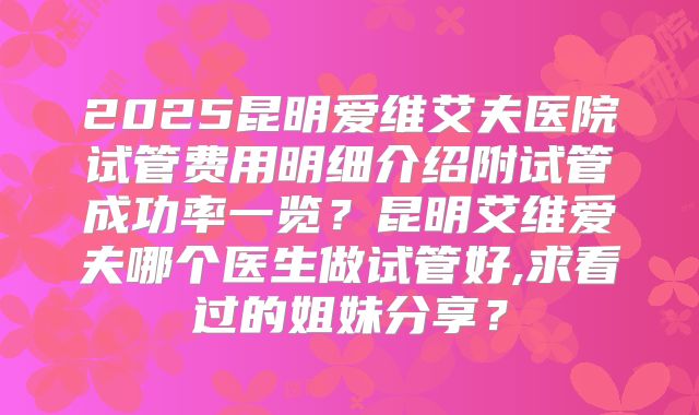2025昆明爱维艾夫医院试管费用明细介绍附试管成功率一览?昆明艾维爱夫哪个医生做试管好,求看过的姐妹分享?