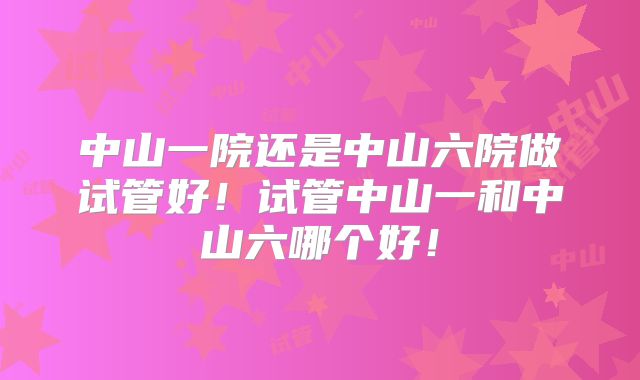 中山一院还是中山六院做试管好！试管中山一和中山六哪个好！