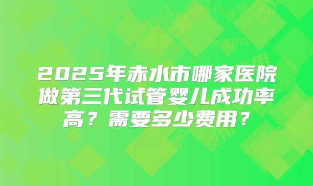2025年赤水市哪家医院做第三代试管婴儿成功率高?需要多少费用?