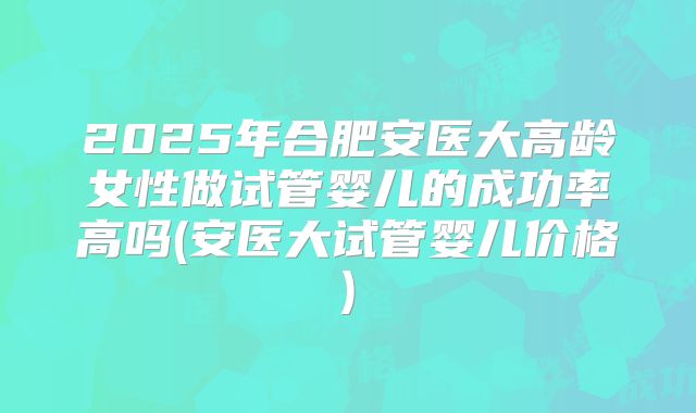 2025年合肥安医大高龄女性做试管婴儿的成功率高吗(安医大试管婴儿价格)