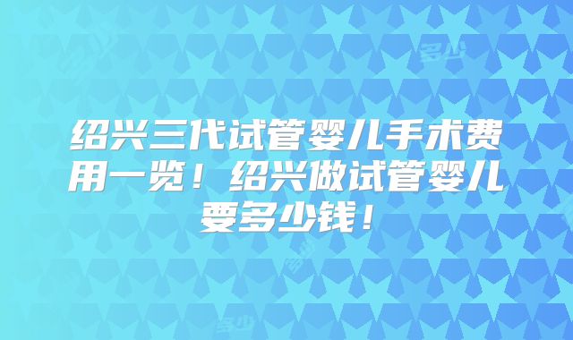 绍兴三代试管婴儿手术费用一览！绍兴做试管婴儿要多少钱！