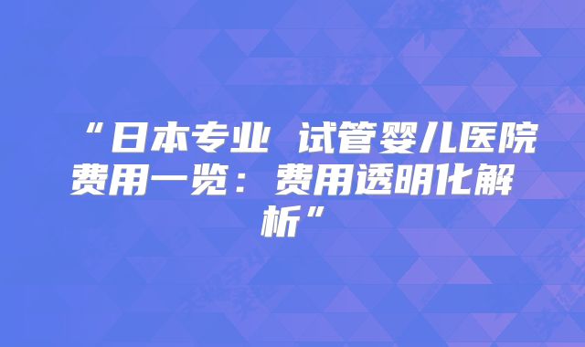 “日本专业 试管婴儿医院费用一览：费用透明化解析”