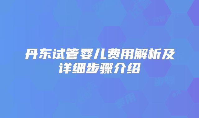 丹东试管婴儿费用解析及详细步骤介绍