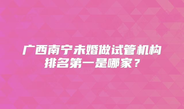 广西南宁未婚做试管机构排名第一是哪家？