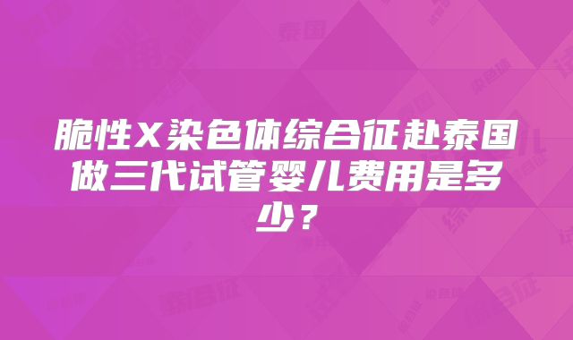 脆性X染色体综合征赴泰国做三代试管婴儿费用是多少?