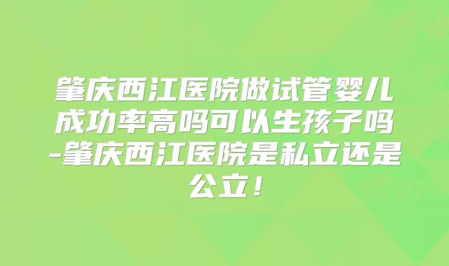 肇庆西江医院做试管婴儿成功率高吗可以生孩子吗-肇庆西江医院是私立还是公立！