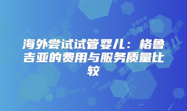 海外尝试试管婴儿：格鲁吉亚的费用与服务质量比较