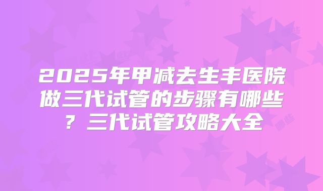 2025年甲减去生丰医院做三代试管的步骤有哪些?三代试管攻略大全