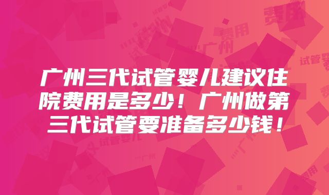 广州三代试管婴儿建议住院费用是多少!广州做第三代试管要准备多少钱!