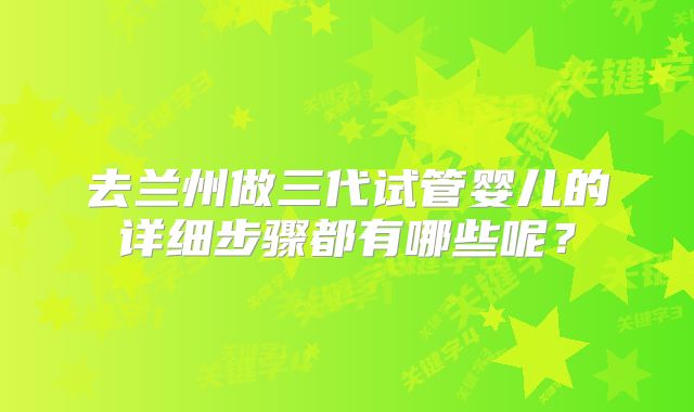 去兰州做三代试管婴儿的详细步骤都有哪些呢？