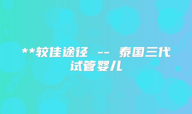**较佳途径 -- 泰国三代试管婴儿