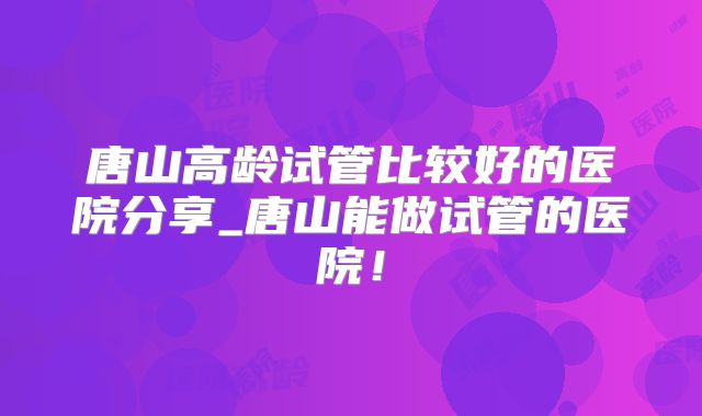 唐山高龄试管比较好的医院分享_唐山能做试管的医院！