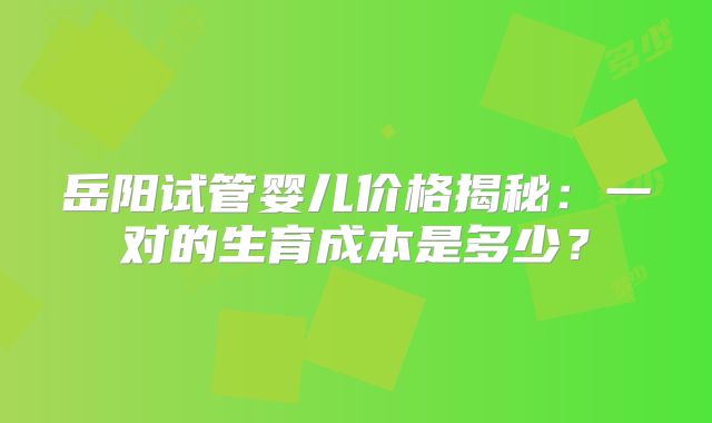 岳阳试管婴儿价格揭秘：一对的生育成本是多少？