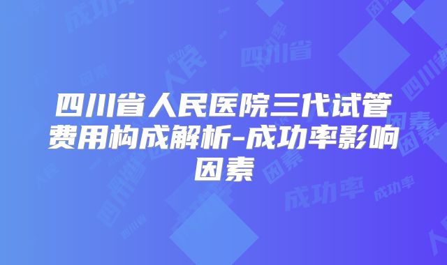 四川省人民医院三代试管费用构成解析-成功率影响因素
