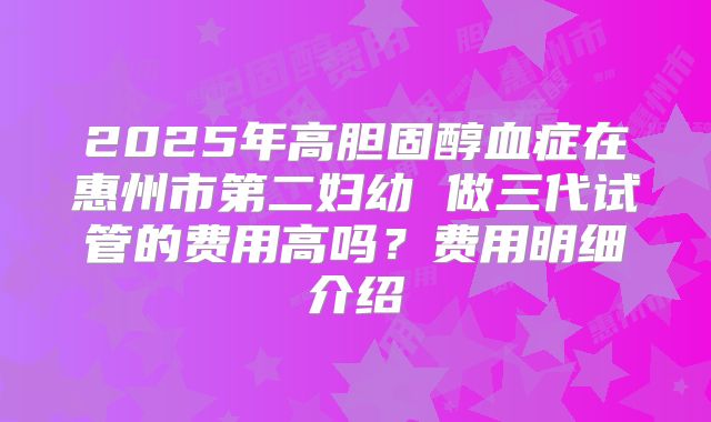2025年高胆固醇血症在惠州市第二妇幼 做三代试管的费用高吗?费用明细介绍