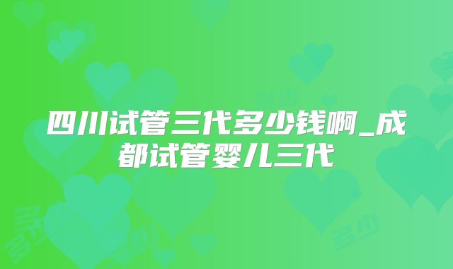 四川试管三代多少钱啊_成都试管婴儿三代