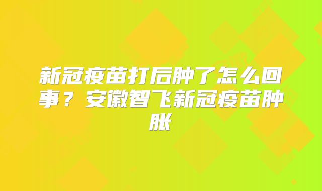 新冠疫苗打后肿了怎么回事?安徽智飞新冠疫苗肿胀