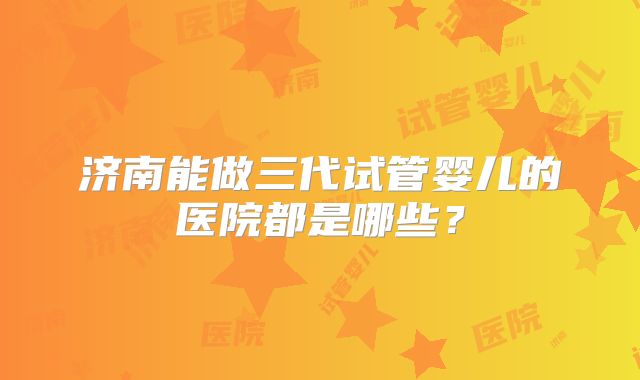 济南能做三代试管婴儿的医院都是哪些？