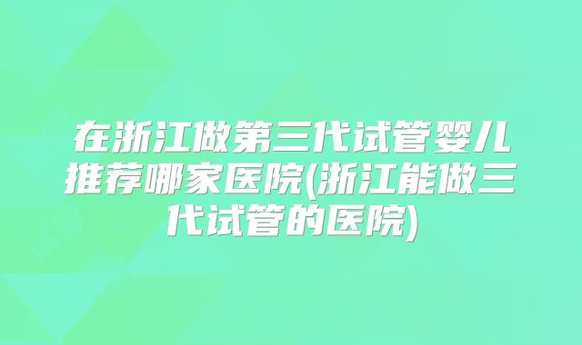 在浙江做第三代试管婴儿推荐哪家医院(浙江能做三代试管的医院)