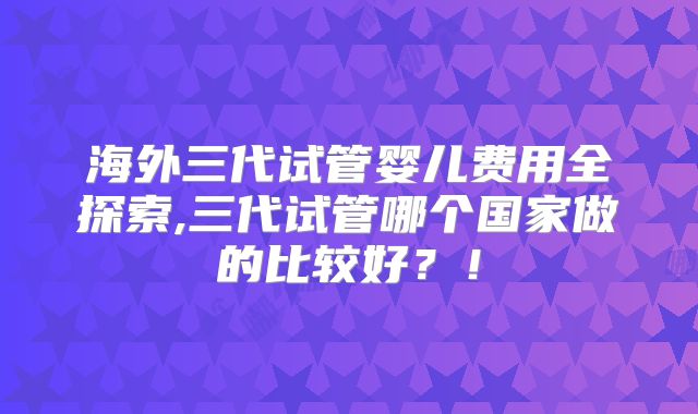 海外三代试管婴儿费用全探索,三代试管哪个国家做的比较好？！