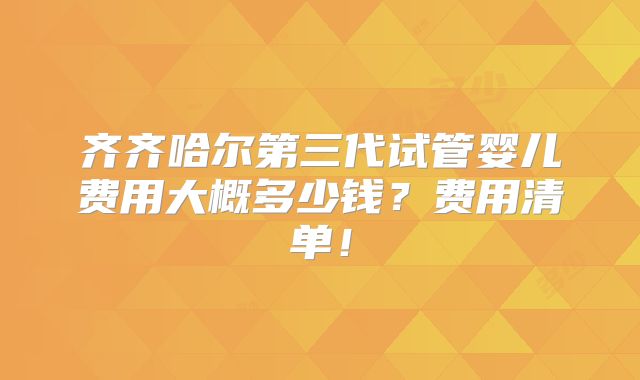 齐齐哈尔第三代试管婴儿费用大概多少钱？费用清单！