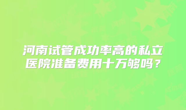 河南试管成功率高的私立医院准备费用十万够吗？