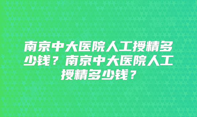 南京中大医院人工授精多少钱？南京中大医院人工授精多少钱？