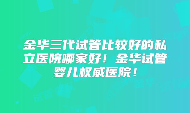 金华三代试管比较好的私立医院哪家好！金华试管婴儿权威医院！