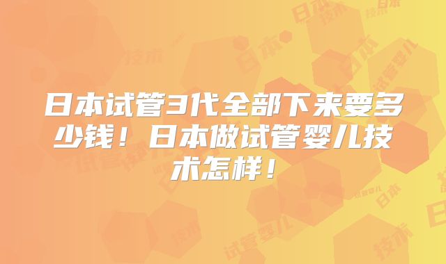 日本试管3代全部下来要多少钱！日本做试管婴儿技术怎样！