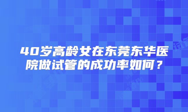 40岁高龄女在东莞东华医院做试管的成功率如何？