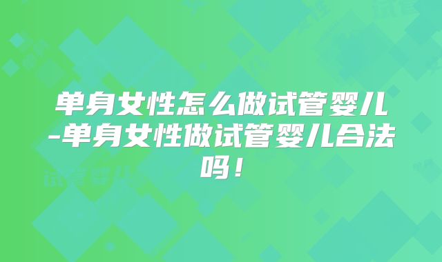 单身女性怎么做试管婴儿-单身女性做试管婴儿合法吗！