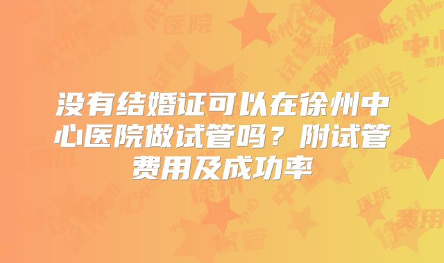 没有结婚证可以在徐州中心医院做试管吗？附试管费用及成功率