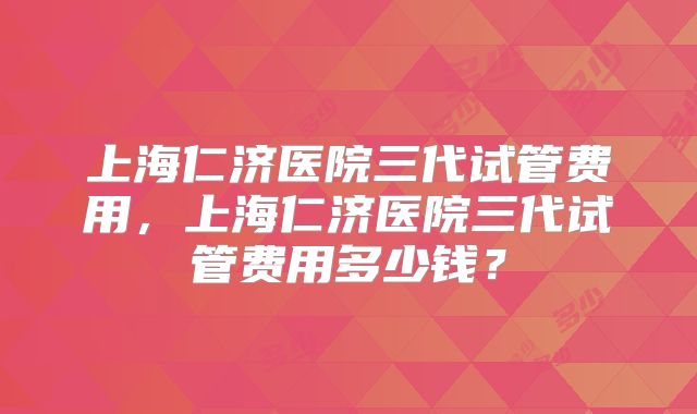 上海仁济医院三代试管费用，上海仁济医院三代试管费用多少钱？